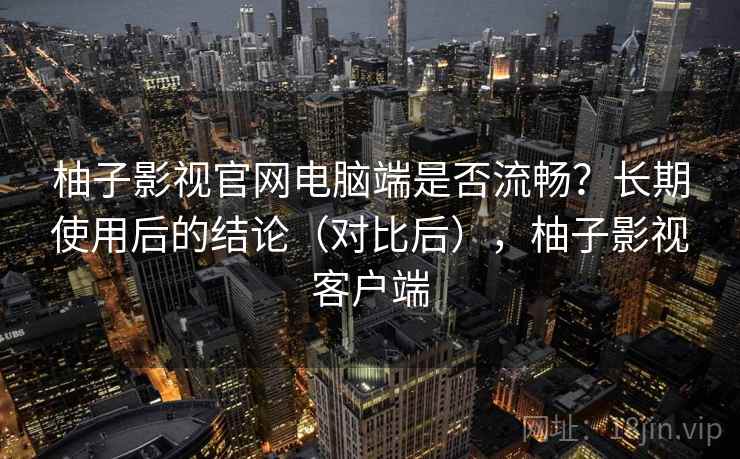 柚子影视官网电脑端是否流畅？长期使用后的结论（对比后），柚子影视客户端