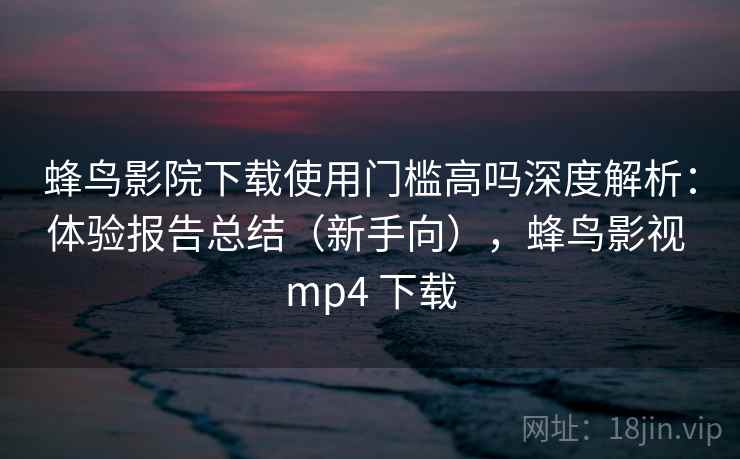 蜂鸟影院下载使用门槛高吗深度解析：体验报告总结（新手向），蜂鸟影视 mp4 下载