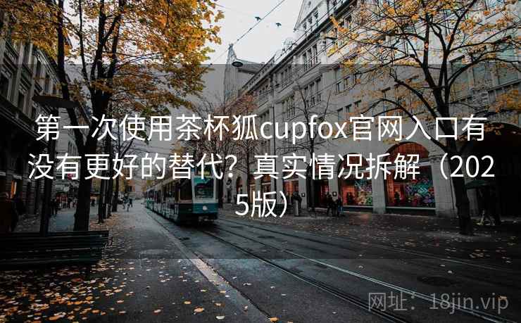第一次使用茶杯狐cupfox官网入口有没有更好的替代？真实情况拆解（2025版）