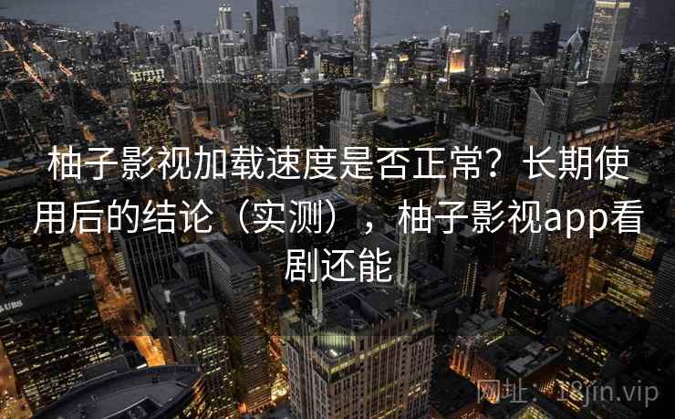 柚子影视加载速度是否正常？长期使用后的结论（实测），柚子影视app看剧还能