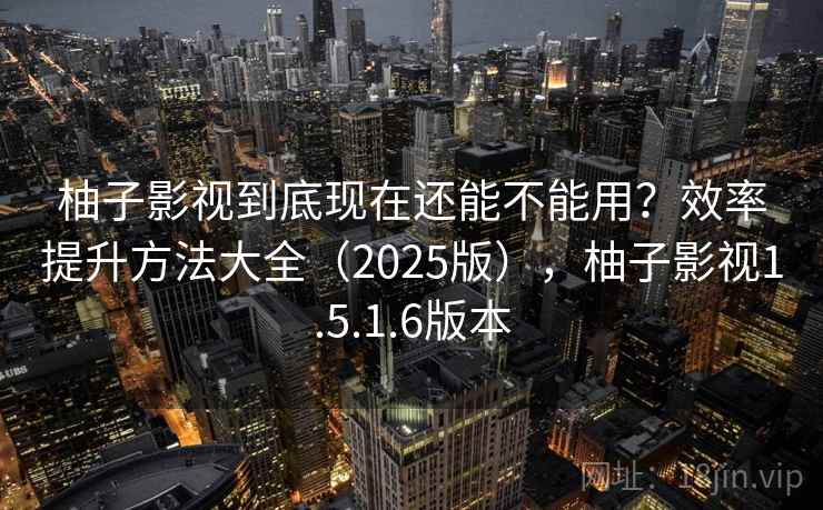 柚子影视到底现在还能不能用？效率提升方法大全（2025版），柚子影视1.5.1.6版本