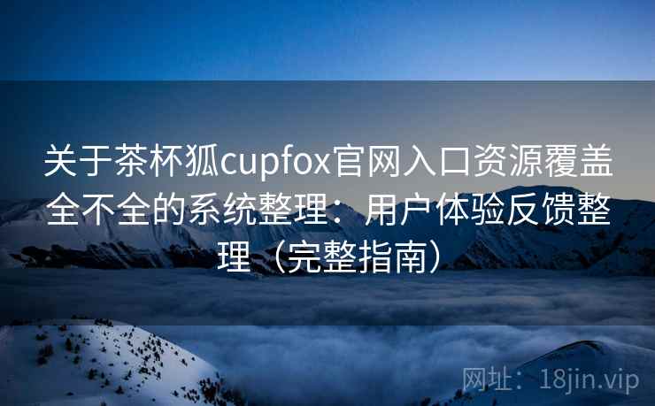 关于茶杯狐cupfox官网入口资源覆盖全不全的系统整理：用户体验反馈整理（完整指南）