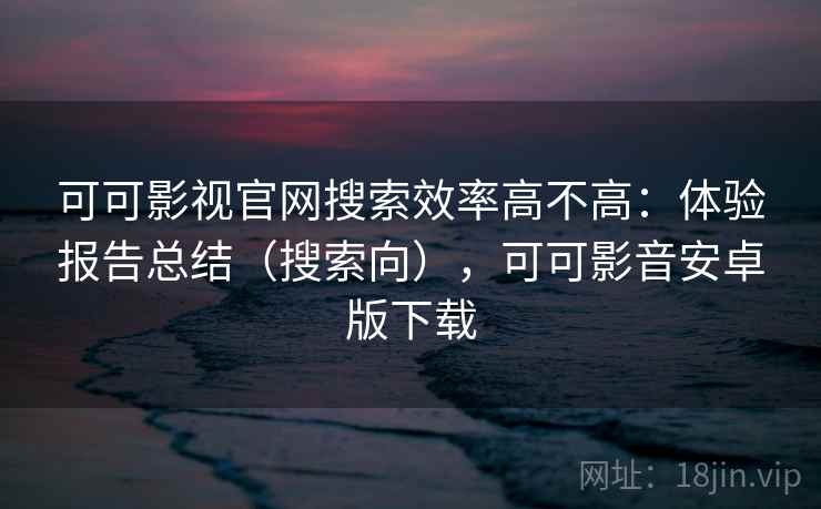 可可影视官网搜索效率高不高：体验报告总结（搜索向），可可影音安卓版下载