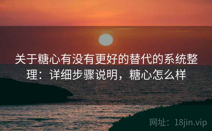 关于糖心有没有更好的替代的系统整理：详细步骤说明，糖心怎么样