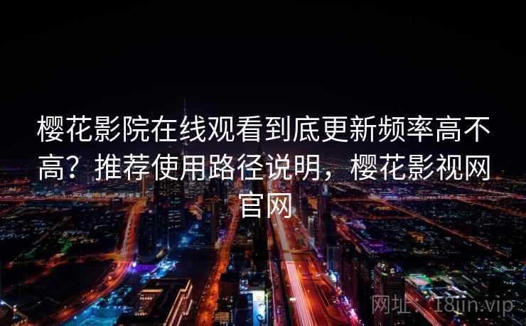 樱花影院在线观看到底更新频率高不高？推荐使用路径说明，樱花影视网官网