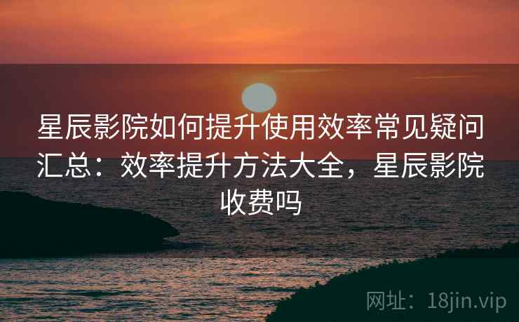 星辰影院如何提升使用效率常见疑问汇总：效率提升方法大全，星辰影院收费吗
