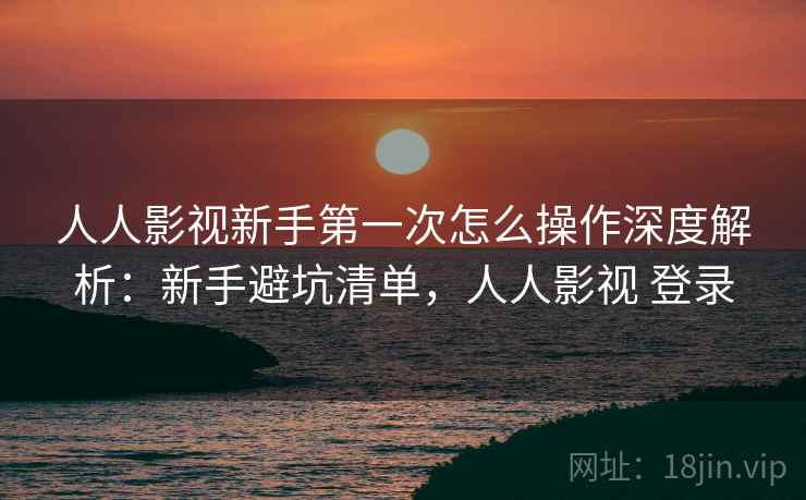 人人影视新手第一次怎么操作深度解析：新手避坑清单，人人影视 登录