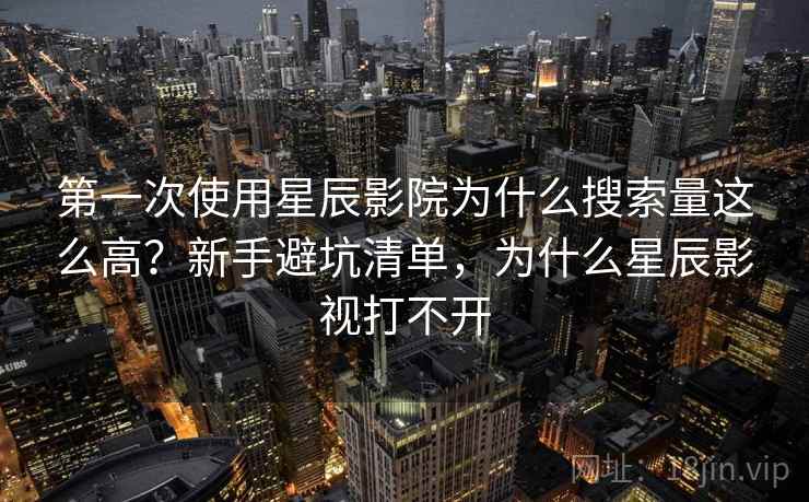第一次使用星辰影院为什么搜索量这么高？新手避坑清单，为什么星辰影视打不开