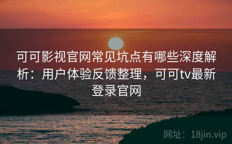 可可影视官网常见坑点有哪些深度解析：用户体验反馈整理，可可tv最新登录官网