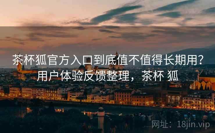 茶杯狐官方入口到底值不值得长期用？用户体验反馈整理，茶杯 狐