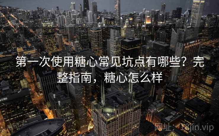 第一次使用糖心常见坑点有哪些？完整指南，糖心怎么样