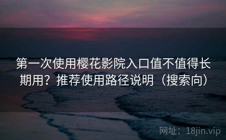 第一次使用樱花影院入口值不值得长期用？推荐使用路径说明（搜索向）