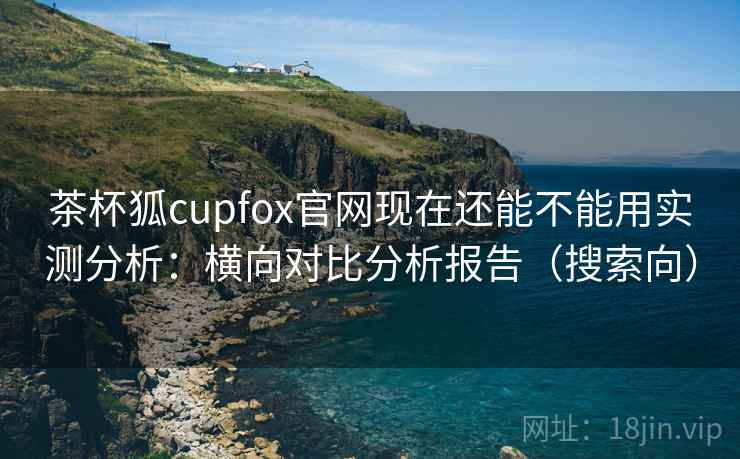 茶杯狐cupfox官网现在还能不能用实测分析：横向对比分析报告（搜索向）