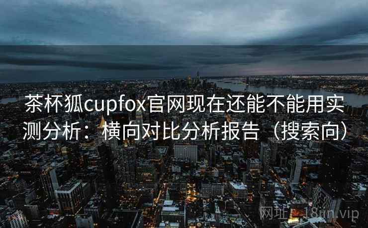茶杯狐cupfox官网现在还能不能用实测分析：横向对比分析报告（搜索向）