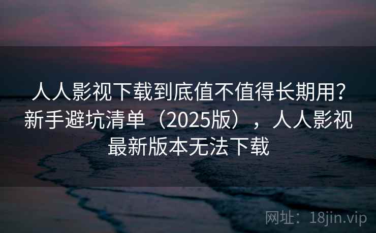 人人影视下载到底值不值得长期用？新手避坑清单（2025版），人人影视最新版本无法下载