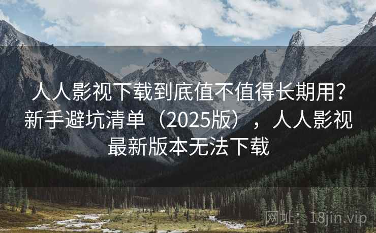 人人影视下载到底值不值得长期用？新手避坑清单（2025版），人人影视最新版本无法下载