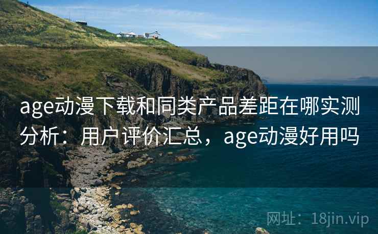 age动漫下载和同类产品差距在哪实测分析：用户评价汇总，age动漫好用吗