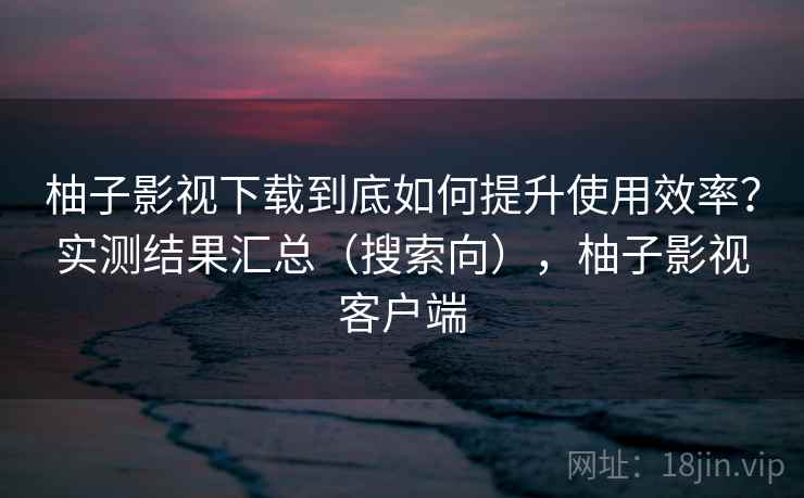 柚子影视下载到底如何提升使用效率？实测结果汇总（搜索向），柚子影视客户端