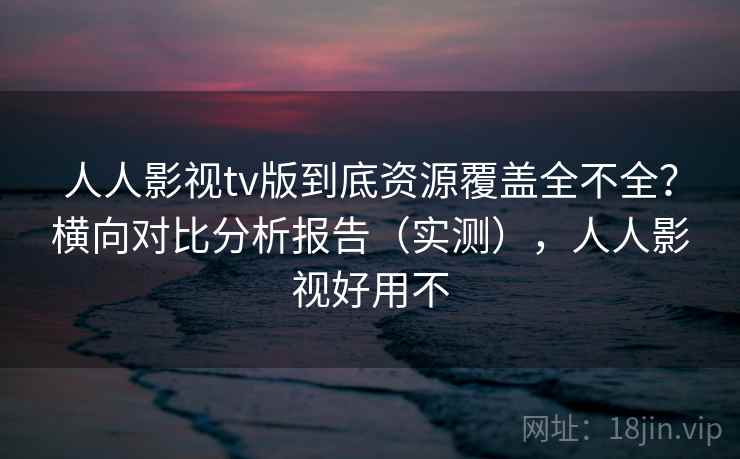 人人影视tv版到底资源覆盖全不全？横向对比分析报告（实测），人人影视好用不