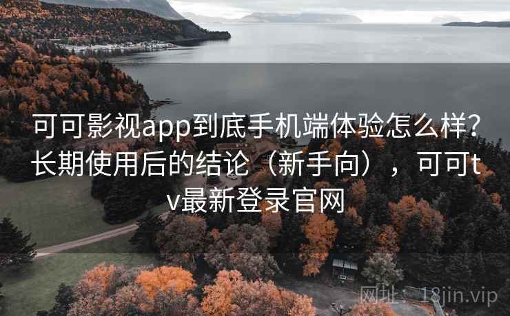可可影视app到底手机端体验怎么样？长期使用后的结论（新手向），可可tv最新登录官网