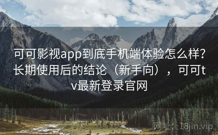 可可影视app到底手机端体验怎么样？长期使用后的结论（新手向），可可tv最新登录官网