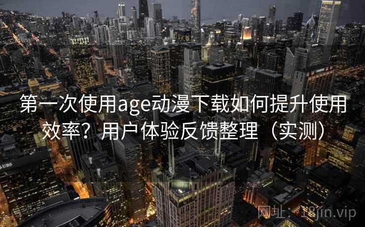 第一次使用age动漫下载如何提升使用效率？用户体验反馈整理（实测）