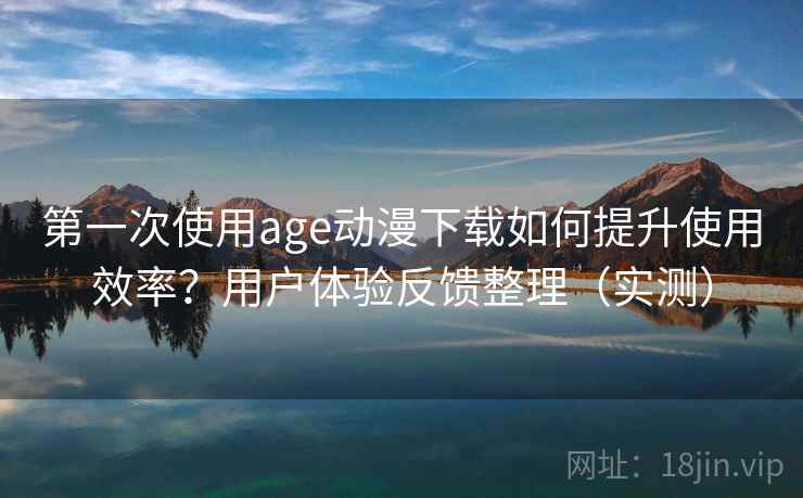 第一次使用age动漫下载如何提升使用效率？用户体验反馈整理（实测）