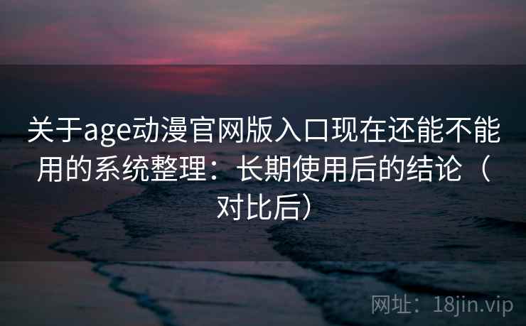 关于age动漫官网版入口现在还能不能用的系统整理：长期使用后的结论（对比后）