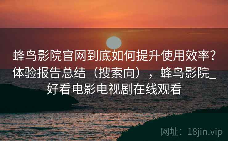 蜂鸟影院官网到底如何提升使用效率？体验报告总结（搜索向），蜂鸟影院_好看电影电视剧在线观看