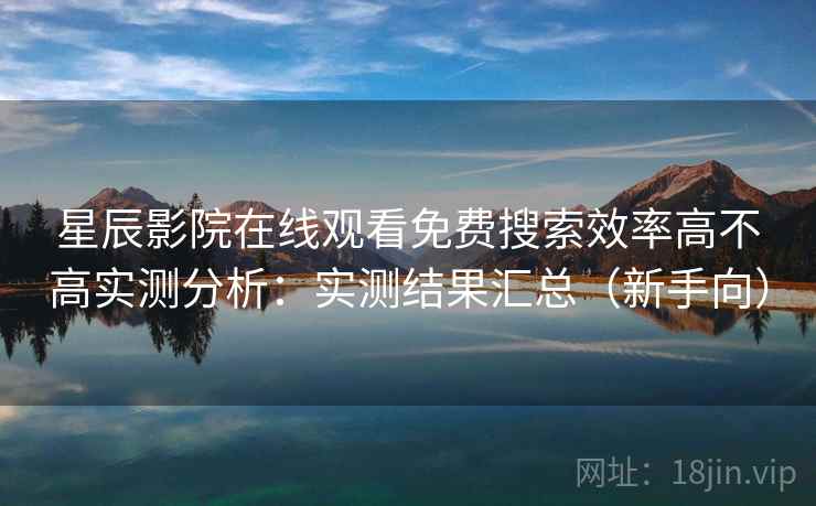 星辰影院在线观看免费搜索效率高不高实测分析：实测结果汇总（新手向）