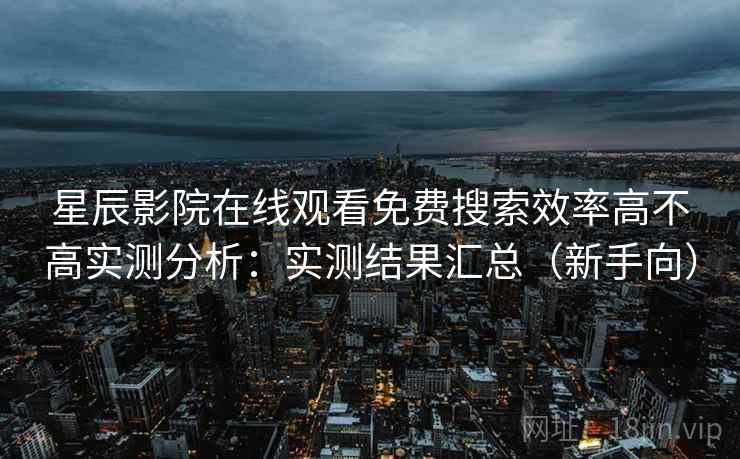星辰影院在线观看免费搜索效率高不高实测分析：实测结果汇总（新手向）