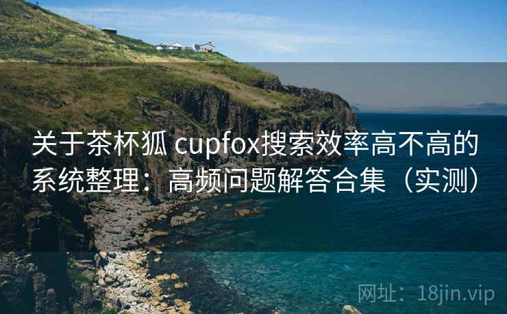 关于茶杯狐 cupfox搜索效率高不高的系统整理：高频问题解答合集（实测）