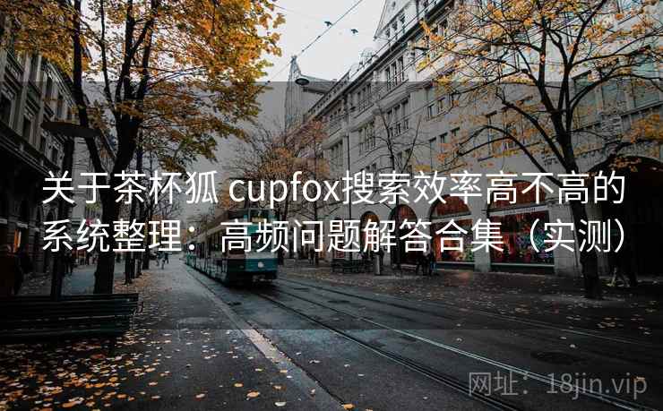 关于茶杯狐 cupfox搜索效率高不高的系统整理：高频问题解答合集（实测）