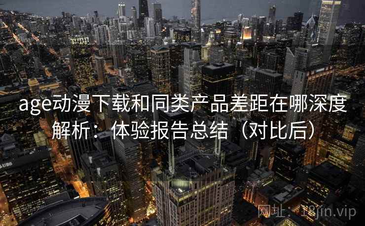 age动漫下载和同类产品差距在哪深度解析：体验报告总结（对比后）