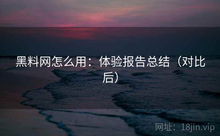 黑料网怎么用：体验报告总结（对比后）