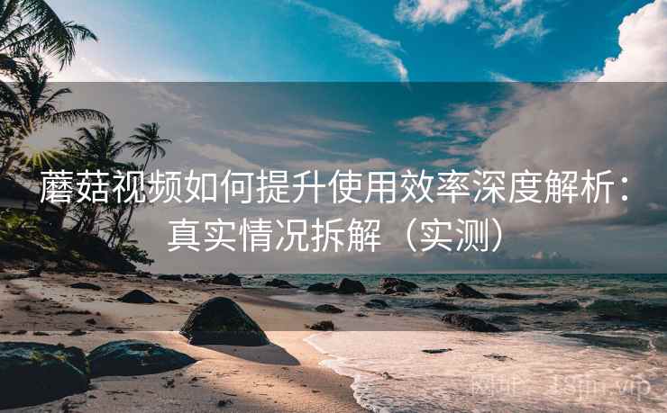 蘑菇视频如何提升使用效率深度解析:真实情况拆解(实测) 蘑菇视频如何提升使用效率深度解析:真实情况拆解(实测)