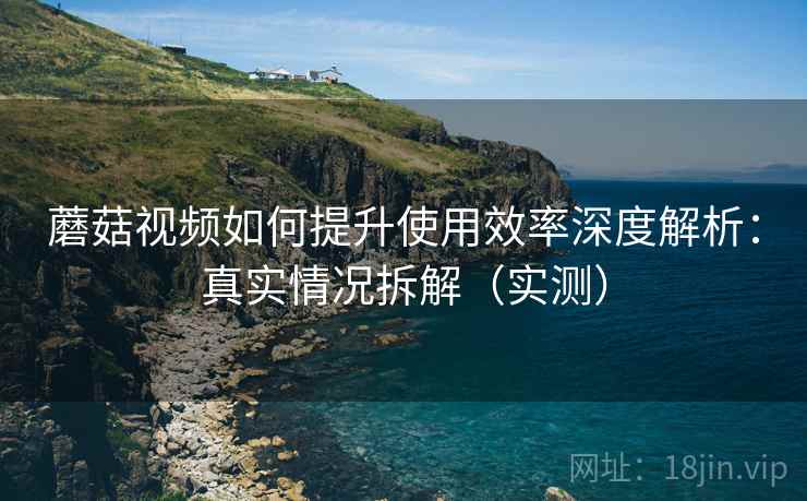 蘑菇视频如何提升使用效率深度解析:真实情况拆解(实测) 蘑菇视频如何提升使用效率深度解析:真实情况拆解(实测)
