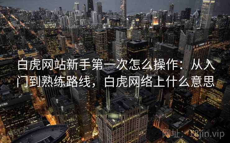 白虎网站新手第一次怎么操作:从入门到熟练路线,白虎网络上什么意思 白虎网站新手第一次怎么操作:从入门到熟练路线,白虎网络上什么意思