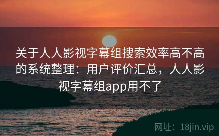 关于人人影视字幕组搜索效率高不高的系统整理：用户评价汇总，人人影视字幕组app用不了