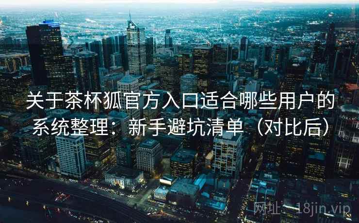 关于茶杯狐官方入口适合哪些用户的系统整理：新手避坑清单（对比后）