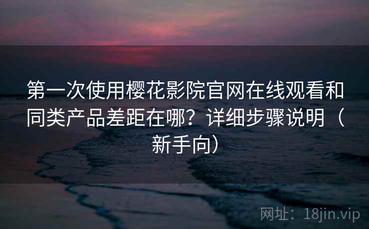 第一次使用樱花影院官网在线观看和同类产品差距在哪？详细步骤说明（新手向）