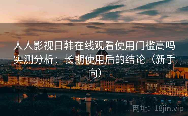 人人影视日韩在线观看使用门槛高吗实测分析：长期使用后的结论（新手向）