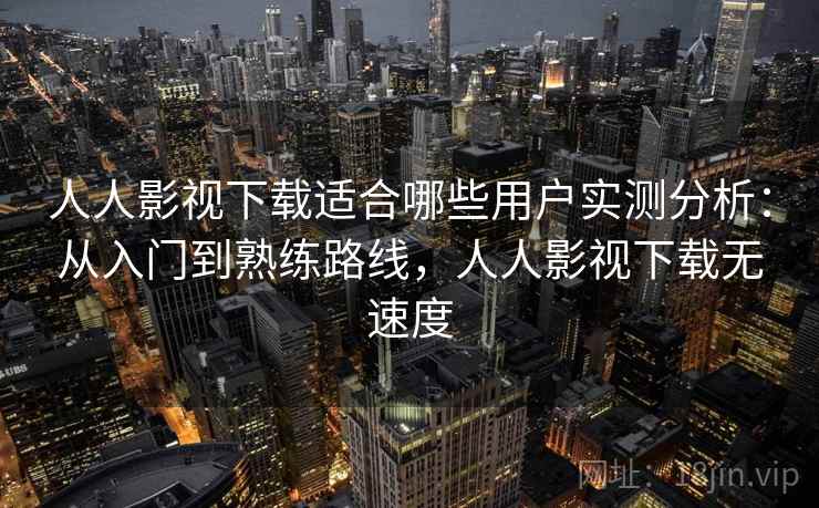 人人影视下载适合哪些用户实测分析：从入门到熟练路线，人人影视下载无速度
