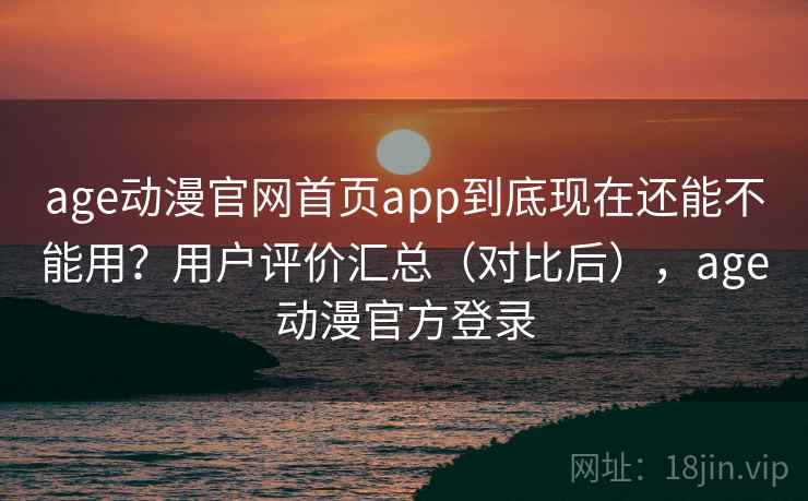 age动漫官网首页app到底现在还能不能用？用户评价汇总（对比后），age动漫官方登录