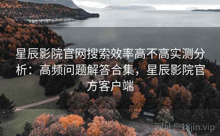 星辰影院官网搜索效率高不高实测分析：高频问题解答合集，星辰影院官方客户端