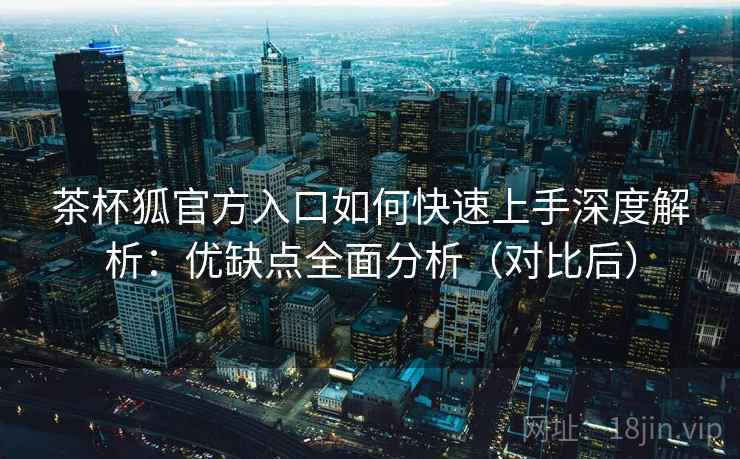茶杯狐官方入口如何快速上手深度解析：优缺点全面分析（对比后）
