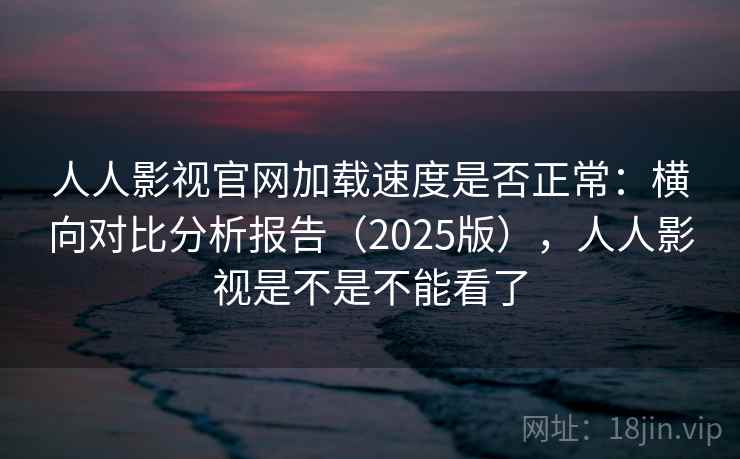 人人影视官网加载速度是否正常：横向对比分析报告（2025版），人人影视是不是不能看了
