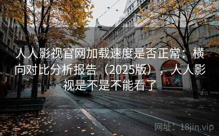 人人影视官网加载速度是否正常：横向对比分析报告（2025版），人人影视是不是不能看了