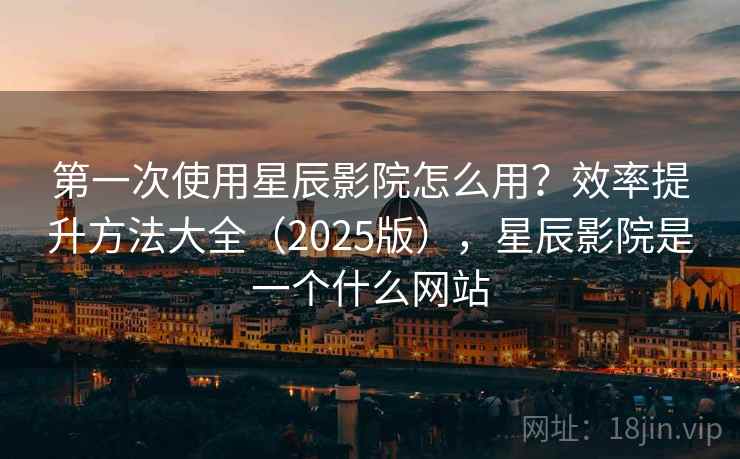 第一次使用星辰影院怎么用？效率提升方法大全（2025版），星辰影院是一个什么网站