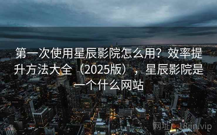 第一次使用星辰影院怎么用？效率提升方法大全（2025版），星辰影院是一个什么网站